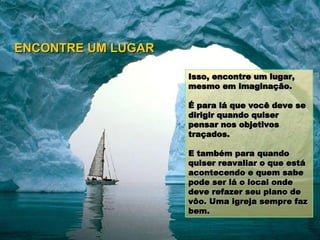 Isso, encontre um lugar, mesmo em imaginação.  É para lá que você deve se dirigir quando quiser pensar nos objetivos traçados. E também para quando quiser reavaliar o que está acontecendo e quem sabe pode ser lá o local onde deve refazer seu plano de vôo. Uma igreja sempre faz bem. ENCONTRE UM LUGAR 