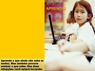 Aprenda o que ainda não sabe (e muito). Mas também procure ensinar o que sabe. Nas duas situações você estará lucrando. APRENDA! 