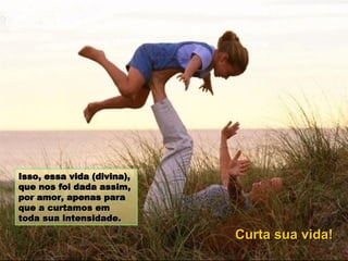 Isso, essa vida (divina), que nos foi dada assim, por amor, apenas para que a curtamos em toda sua intensidade.   Curta sua vida! 