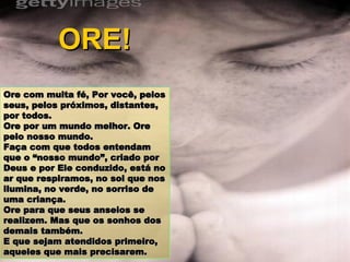 Ore com muita fé, Por você, pelos seus, pelos próximos, distantes, por todos. Ore por um mundo melhor. Ore pelo nosso mundo. Faça com que todos entendam que o “nosso mundo”, criado por Deus e por Ele conduzido, está no ar que respiramos, no sol que nos ilumina, no verde, no sorriso de uma criança.  Ore para que seus anseios se realizem. Mas que os sonhos dos demais também. E que sejam atendidos primeiro, aqueles que mais precisarem. ORE! 
