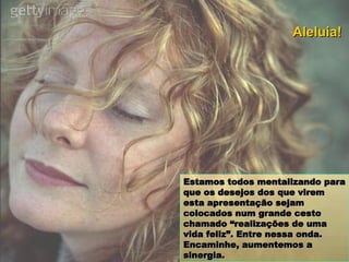 Estamos todos mentalizando para que os desejos dos que virem esta apresentação sejam colocados num grande cesto chamado “realizações de uma vida feliz”. Entre nessa onda. Encaminhe, aumentemos a sinergia. Aleluia! 