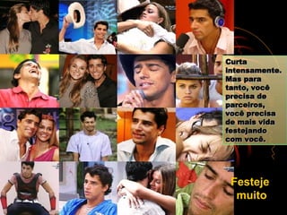 Curta intensamente. Mas para tanto, você precisa de parceiros, você precisa de mais vida festejando com você. Festeje  muito 