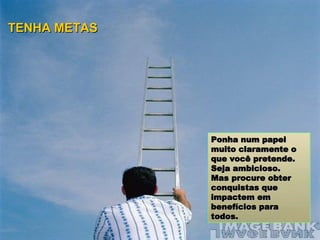 Ponha num papel muito claramente o que você pretende.  Seja ambicioso.  Mas procure obter conquistas que impactem em benefícios para todos. TENHA METAS 