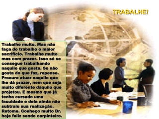 Trabalhe muito. Mas não faça do trabalho o maior sacrifício. Trabalhe muito mas com prazer. Isso só se consegue trabalhando naquilo que gosta. Se não gosta do que faz, repense. Procure atuar naquilo que lhe dá prazer, nem que seja muito diferente daquilo que projetou. E mesmo que já tenha cursado uma faculdade e dela ainda não subtraiu sua realização. Retome. Conheço muito Dr. hoje feliz sendo carpinteiro. TRABALHE! 