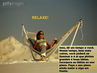 Isso, dê um tempo a você. Nesse tempo, bem mais calmo, você poderá se iluminar e é aí que pintam grandes e boas idéias. Incorpore as idéias ao seu plano. Faça o seu plano ainda maior e siga em frente. RELAXE! 