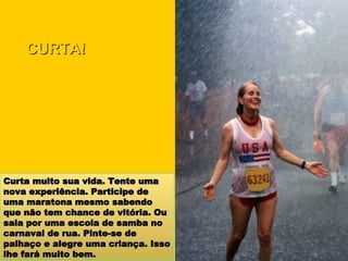 Curta muito sua vida. Tente uma nova experiência. Participe de uma maratona mesmo sabendo que não tem chance de vitória. Ou saia por uma escola de samba no carnaval de rua. Pinte-se de palhaço e alegre uma criança. Isso lhe fará muito bem. CURTA! 