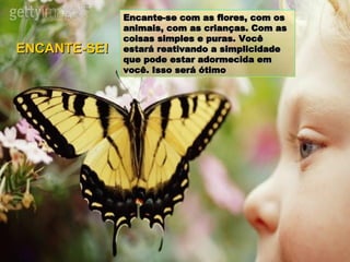 Encante-se com as flores, com os animais, com as crianças. Com as coisas simples e puras. Você estará reativando a simplicidade que pode estar adormecida em você. Isso será ótimo ENCANTE-SE! 