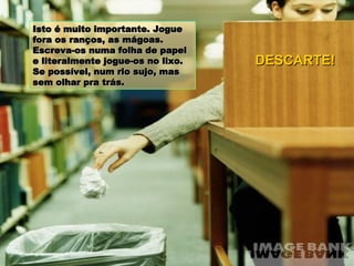 Isto é muito importante. Jogue fora os ranços, as mágoas. Escreva-os numa folha de papel e literalmente jogue-os no lixo. Se possível, num rio sujo, mas sem olhar pra trás. DESCARTE! 