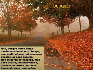Isso, busque nessa longa caminhada de um novo tempo, com muito afinco, todos os seus anseios, os seus desejos. Não se perca no caminho. Mas caso ocorra, recomponha-se, comece de novo e continue buscando suas realizações. BUSQUE! 