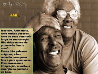 Isso sim. Ame muito. Ame muitas pessoas. Ame os seus com toda força de seu coração. Não deixe nunca de pronunciar “eu te amo”. Essas três palavras mágicas, são o remédio para quem fala e para quem ouve. Elas provocam a integração, a união, a sinergia no caminho do bem. AME! 