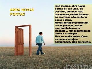 Isso mesmo, abra novas portas de sua vida. Se possível, comece tudo novamente, redirecione-se se as coisas não estão lá essas coisas. Novas portas representam novas pessoas, novas oportunidades, novo trabalho ... Um recomeço às vezes é a solução. Mas se avalie antes. Caso as coisas estejam caminhando, siga em frente. ABRA NOVAS PORTAS 