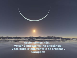 Assim somos nós.
 Voltar é impossível na existência.
Você pode ir em frente e se arriscar .
              Coragem!
 