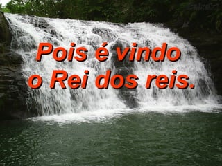 Pois é vindo  o Rei dos reis. 