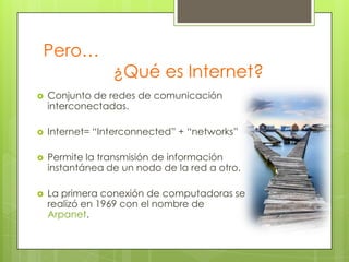 Pero…

¿Qué es Internet?



Conjunto de redes de comunicación
interconectadas.



Internet= “Interconnected” + “networks”



Permite la transmisión de información
instantánea de un nodo de la red a otro.



La primera conexión de computadoras se
realizó en 1969 con el nombre de
Arpanet.

 