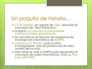 Un poquito de historia…








L.C.R Licklider, en agosto de 1962, describió el
concepto de “Red Galáctica”.
Imaginó un conjunto d ordenadores
interconectados globalmente.
Se convirtió en el director del programa de
investigación informática de DARPA.
Lawrence G. Robert, junto a otros
investigadores, creó la primera red de área
amplia del mundo.
Más tarde se unió a DARPA para desarrollar el
concepto de redes informáticas: Creó su Plan
para ARPANET.

 