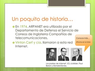 Un poquito de historia…
 En

1974, ARPANET era utilizado por el
Departamento de Defensa el Servicio de
Correos de Inglaterra Compañías de
Conoce más…
telecomunicaciones.
 Vinton Cerf y cia. llamaron a esta red (Pincha en la foto)
Internet.

Los padres de Internet: JCL Licklider, Paul
Baran y Donald Davies.

 