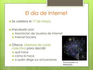 El día de Internet
 Se

celebra el 17 de Mayo.

 Impulsado



por:

Asociación de Usuarios de Internet
Internet Society

 Ofrece:

Libertad de cada
colectivo para decidir:




qué hace
cómo lo hace
a quién dirige sus actuaciones

Pincha para ir a
Wikipedia…

 