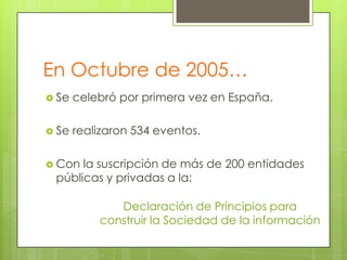 En Octubre de 2005…
 Se

celebró por primera vez en España.

 Se

realizaron 534 eventos.

 Con

la suscripción de más de 200 entidades
públicas y privadas a la:

Declaración de Principios para
construir la Sociedad de la información

 