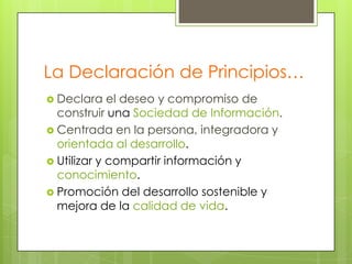 La Declaración de Principios…
 Declara

el deseo y compromiso de
construir una Sociedad de Información.
 Centrada en la persona, integradora y
orientada al desarrollo.
 Utilizar y compartir información y
conocimiento.
 Promoción del desarrollo sostenible y
mejora de la calidad de vida.

 