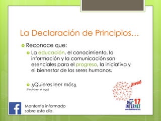 La Declaración de Principios…
 Reconoce

que:



La educación, el conocimiento, la
información y la comunicación son
esenciales para el progreso, la iniciativa y
el bienestar de los seres humanos.



¿Quieres leer más¿

(Pincha en el logo)

Mantente informado
sobre este día.

 