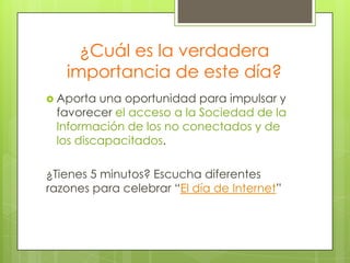 ¿Cuál es la verdadera
importancia de este día?
 Aporta

una oportunidad para impulsar y
favorecer el acceso a la Sociedad de la
Información de los no conectados y de
los discapacitados.

¿Tienes 5 minutos? Escucha diferentes
razones para celebrar “El día de Internet”

 