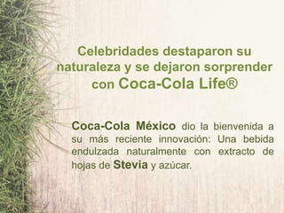 Celebridades destaparon su
naturaleza y se dejaron sorprender
con Coca-Cola Life®
Coca-Cola México dio la bienvenida a
su más reciente innovación: Una bebida
endulzada naturalmente con extracto de
hojas de Stevia y azúcar.
 