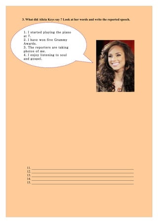 3. What did Alicia Keys say ? Look at her words and write the reported speech.



 1. I started playing the piano
 at 7.
 2. I have won five Grammy
 Awards.
 3. The reporters are taking
 photos of me.
 4. I enjoy listening to soul
 and gospel.




   11. ________________________________________________________________
   12. ________________________________________________________________
   13. ________________________________________________________________
   14. ________________________________________________________________
   15. ________________________________________________________________
 