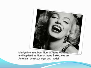 Marilyn Monroe, born Norma Jeane Mortenson,
and baptized as Norma Jeane Baker, was an
American actress, singer and model.
 