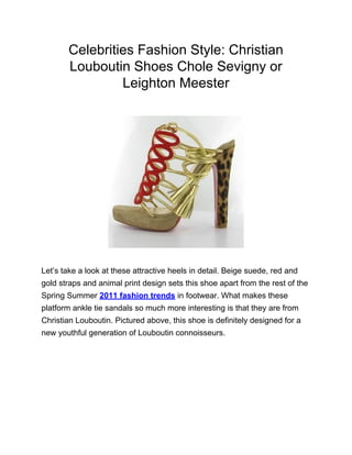 Celebrities Fashion Style: Christian
       Louboutin Shoes Chole Sevigny or
                Leighton Meester




Let’s take a look at these attractive heels in detail. Beige suede, red and
gold straps and animal print design sets this shoe apart from the rest of the
Spring Summer 2011 fashion trends in footwear. What makes these
platform ankle tie sandals so much more interesting is that they are from
Christian Louboutin. Pictured above, this shoe is definitely designed for a
new youthful generation of Louboutin connoisseurs.
 