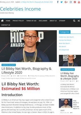 Monday, July 6, 2020 Lil Bibby Net Worth, Biography & Lifestyle 2020      
Celebrities Income
Celebrities Money
Celebrities Net Worth  
Lil Bibby Net Worth, Biography &
Lifestyle 2020
 July 5, 2020  admin  0 Comments  lil bibby a airs & spouse, lil bibby education
& age, lil bibby height & weight, lil bibby net worth & income
Lil Bibby Net Worth:
Estimated $6 Million
Introduction
Lil Bibby is an American hip_hop rapper and songwriter who is best known
for his ‘Free Crack’ series of mixtapes. He was born on July 18, 1994. Lil
Bibby was born Brandon George Dickinson Jr., in Chicago, to lower-middle-
class Americans. In addition to hip_hop, he also produces music of the
genres drill and trap. he is an Afro_American. he has spent much of his
lifetime in the United States. his star sign is Cancer. Now in 2020, his age is
Categories
Celebrities Net Worth
Female Net Worth
Male Net Worth
Net Worth
Uncategorized
Celebrities Net Worth  
Lil Bibby Net
Worth, Biography
& Lifestyle 2020
 July 5, 2020  admin  0
Lil Bibby Net Worth:
Estimated $6 Million
Introduction Lil Bibby is an
American hip_hop rapper
and songwriter who is best
How
Much is
Dave
East Net
Worth in
2020?
 June 30, 2020  0
Latest:
 HOME PRIVACY POLICY TERMS OF USE DISCLAIMER ABOUT US SITEMAP
CONTACT US
 