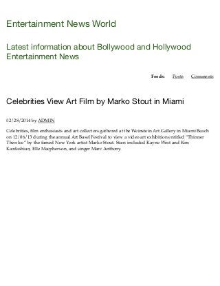 Entertainment News World
Latest information about Bollywood and Hollywood
Entertainment News
Feeds: Posts Comments
Celebrities View Art Film by Marko Stout in Miami
02/28/2014 by ADMIN
Celebrities, ﬁlm enthusiasts and art collectors gathered at the Weinstein Art Gallery in Miami Beach
on 12/06/13 during the annual Art Basel Festival to view a video art exhibition entitled “Thinner
Then Ice” by the famed New York artist Marko Stout. Stars included Kayne West and Kim
Kardashian, Elle Macpherson, and singer Marc Anthony.
 
