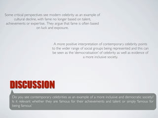 Some critical perspectives see modern celebrity as an example of
      cultural decline, with fame no longer based on talent,
 achievements or expertise. They argue that fame is often based
                       on luck and exposure.



                                A more positive interpretation of contemporary celebrity points
                               to the wider range of social groups being represented and this can
                               be seen as the ‘democratisation’ of celebrity as well as evidence of
                                                    a more inclusive society.




   DISCUSSION
    Do you see contemporary celebrities as an example of a more inclusive and democratic society?
    Is it relevant whether they are famous for their achievements and talent or simply ‘famous for
    being famous’
 