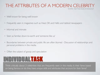 THE ATTRIBUTES OF A MODERN CELEBRITY                               SOURCE: AQA Media Studies A2 Textbook p9




•   Well known for being well known

•   Frequently seen in magazines such as Heat, OK and Hello and tabloid newspapers

•   Informal and intimate

•   Seen as familiar, down-to-earth and ‘someone like us’

•   Boundaries between private and public life are often blurred - Discussion of relationships and
    personal problems in the media.

•   Often the subject of gossip and speculation


INDIVIDUALTASK
Think critically about 3 celebrities that are frequently seen in the media. Is their fame based
on being famous or do they have unique skills and attributes that account for their fame?
 