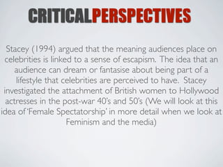 CRITICALPERSPECTIVES
  Stacey (1994) argued that the meaning audiences place on
 celebrities is linked to a sense of escapism. The idea that an
     audience can dream or fantasise about being part of a
     lifestyle that celebrities are perceived to have. Stacey
 investigated the attachment of British women to Hollywood
  actresses in the post-war 40’s and 50’s (We will look at this
idea of ‘Female Spectatorship’ in more detail when we look at
                     Feminism and the media)
 