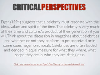 CRITICALPERSPECTIVES
Dyer (1994) suggests that a celebrity must resonate with the
ideas, values and spirit of the time. The celebrity is very much
of their time and culture. ‘a product of their generation’ if you
will. Think about the discussion in magazines about celebrities
   and whether or not they conform to preconceived or in
  some cases hegemonic ideals. Celebrities are often lauded
   and derided in equal measure for what they where, what
           shape they are in, who they are dating e.t.c.

        Click here to read more about Dyer’s ‘Star Theory’ on the mediaknowall site.
 