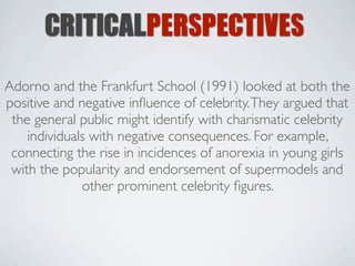 CRITICALPERSPECTIVES
Adorno and the Frankfurt School (1991) looked at both the
positive and negative inﬂuence of celebrity. They argued that
 the general public might identify with charismatic celebrity
    individuals with negative consequences. For example,
 connecting the rise in incidences of anorexia in young girls
 with the popularity and endorsement of supermodels and
              other prominent celebrity ﬁgures.
 