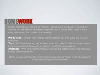 HOMEWORK
 Select a contemporary celebrity to research. Look at online newspapers. The celebrity’s
 websites and the websites of celebrity magazines such as OK! or Heat. Write a short
 essay style answer that considers the following:

 Production - Through what medium did this celebrity gain their status and how is it
 maintained
 Text - What is ordinary and extraordinary about this celebrity? How can they be seen as
 being symptomatic of the context or culture in which they are produced.
 Audience - Who consumes the media coverage of this celebrity; What meaning does it
 have to them do you think?

 Do the various media theorists’ critical perspectives on celebrity help to explain the popularity
                         of the celebrity that you have researched?
 