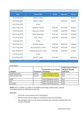 SAILING ITINERARY
Date Ports of Call Arrival Departure Activity
Fri 18 Sep 2015 Istanbul, Turkey Boarding
Sat 19 Sep 2015 Istanbul, Turkey 05:00 PM Docked
Sun 20 Sep 2015 At Sea
Mon 21 Sep 2015 Katakolon, Greece 07:00 AM 04:00 PM Docked
Tue 22 Sep 2015 Dubrovnik, Croatia 11:00 AM 09:00 PM Docked
Wed 23 Sep 2015 Kotor, Montenegro 07:00 AM 04:00 PM Tendered
Thu 24 Sep 2015 Corfu, Greece 08:00 AM 06:00 PM Docked
Fri 25 Sep 2015 At Sea
Sat 26 Sep 2015 Santorini, Greece 10:00 AM 08:00 PM Tendered
Sun 27 Sep 2015 Athens (Piraeus), Greece 06:00 AM 06:00 PM Docked
Mon 28 Sep 2015 Kusadasi (Ephesus), Turkey 08:00 AM 06:00 PM Docked
Tue 29 Sep 2015 At Sea
Wed 30 Sep 2015 Istanbul, Turkey 07:00 AM Departure
*Itinerary is subject to change without prior notice
Cruise Rates:
Category Promotion
Cruise Fare 1st/2nd Guest
Occupancy
Cruise Fare 3rd Guest /
4th guest sharing
stateroom
Inside Stateroom Special USD $ 749.00 per person N/A
Balcony Stateroom Special USD $ 1449.00 per person N/A
NCCF USD $ 300.00 per person N/A
Tax USD $ 107.66 per person N/A
Gratuities USD $ 155.40 per person N/A
NOTE: Prices and Offer are subject to availability and change without notice; capacity
controlled, and may be withdrawn at any time.
REMARKS:
· Cruise fare is per person on twin sharing basis.
· Rates & staterooms are subject to availability at the time of booking.
· The rates given above are the best promotional rates currently available. Rates will
vary by sailing date.
Celebrity Cruises offers
 