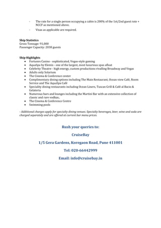 · The rate for a single person occupying a cabin is 200% of the 1st/2nd guest rate +
NCCF as mentioned above.
· Visas as applicable are required.
Ship Statistics
Gross Tonnage: 91,000
Passenger Capacity: 2038 guests
Ship Highlights
 Fortunes Casino - sophisticated, Vegas-style gaming
 AquaSpa by Elemis - one of the largest, most luxurious spas afloat
 Celebrity Theatre - high energy, custom productions rivalling Broadway and Vegas
 Adults only Solarium
 The Cinema & Conference center
 Complimentary dining options including The Main Restaurant, Ocean view Café, Room
Service and The AquaSpa Café
 Speciality dining restaurants including Ocean Liners, Tuscan Grill & Café al Bacio &
Gelateria
 Numerous bars and lounges including the Martini Bar with an extensive collection of
classic and rare vodkas..
 The Cinema & Conference Centre
 Swimming pools
- Additional charges apply for specialty dining venues. Specialty beverages, beer, wine and soda are
charged separately and are offered at current bar menu prices.
Rush your queries to:
CruiseBay
1/5 Gera Gardens, Koregaon Road, Pune 411001
Tel: 020-66442999
Email: info@cruisebay.in
 