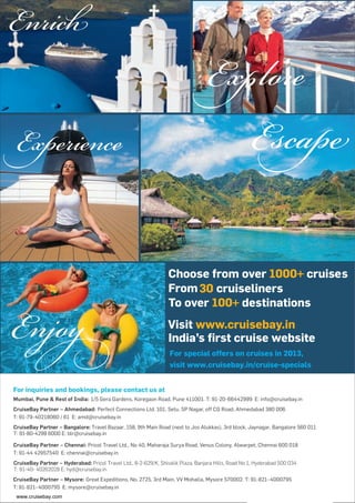 CruiseBay Partner – Bangalore: Travel Bazaar, 158, 9th Main Road (next to Jos Alukkas), 3rd block, Jaynagar, Bangalore 560 011
T: 91-80-4299 6000 E: blr@cruisebay.in
CruiseBay Partner – Hyderabad: Pricol Travel Ltd., 8-2-629/K, Shivalik Plaza, Banjara Hills, Road No 1, Hyderabad 500 034
T: 91-40- 40262028 E: hyd@cruisebay.in
For special offers on cruises in 2013,
visit www.cruisebay.in/cruise-specials
3
http://cruisebay.comqwww.cruisebay.com
 