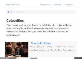 FavoriteOf.com Entrepreneurs Politicians Celebrities 
 Home / Celebrities 
Celebrities 
Find books read by your favourite celebrities here. We will also 
have reading list and book recommendations from directors, 
writers and athletes. Do your stars like children's stories, or 
biographies? 
Shahrukh Khan 
"I read anything and everything... I read three or four books at a 
time. I go to bookstores when I’m in London or America. I get a… 
coffee and keep browsing for hours—something I can’t do in India. 
I come back home with a bagful of books. I’m always stopped at 
open in browser PRO version Are you a developer? Try out the HTML to PDF API pdfcrowd.com 
 