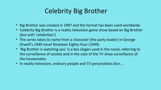 • Big Brother was created in 1997 and the format has been used worldwide
• Celebrity Big Brother is a reality television game show based on Big Brother
(but with ‘celebrities’)
• The series takes its name from a character (the party leader) in George
Orwell’s 1949 novel Nineteen Eighty-Four (1949)
• ‘Big Brother is watching you’ is a key slogan used in the novel, referring to
the surveillance of society and in the case of the TV show surveillance of
the housemates
• In reality television, ordinary people and TV personalities blur…
Celebrity Big Brother
 