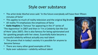 Style over substance
• The artist Andy Warhol once said: ‘In the future everybody will have their fifteen
minutes of fame’
• This applies to much of reality television and the original Big Brother
• All reality TV emphasises the emptiness of fame
• Katie Hopkins is ‘famous’ for appearing in the 3rd
series of
‘The Apprentice’ in 2007 and then in ‘I’m a Celebrity Get Me Out
of Here’ (also 2007). She is also famous for being opinionated and
for upsetting people with her views. Essentially Katie became a
successful celebrity without actually any real talent
• This proves that in today's society it is possible for anyone to
become famous
• There are many other good examples of this
• Style over substance = celebrity without talent
 