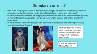 Simulacra or real?
• Who is the real Katy Price think of different media images, her different narratives and what she
symbolises: Jordan the glamour model, Katy of Katy & Peter, mother and role model?
• Or Perez Hilton who is famous for blogging about celebrities, who is he? Even his name is a parody
of Paris Hilton (celebrity/socialite) How do we know what is genuine and what is an act? ‘the
Perez Show’
• Or Katie Hopkins famous for being on ‘The Apprenice’ a reality show and for being obnoxious,
who is the real Katie Hopkins?
Baudrillard said we live in a
society made up entirely of
simulacra – simulations of
reality which replace any
‘pure’ reality
Is it all for attention?
Money? Fame?
 