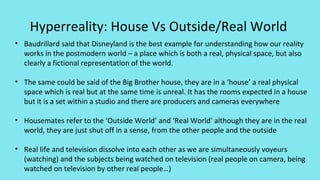 Hyperreality: House Vs Outside/Real World
• Baudrillard said that Disneyland is the best example for understanding how our reality
works in the postmodern world – a place which is both a real, physical space, but also
clearly a fictional representation of the world.
• The same could be said of the Big Brother house, they are in a ‘house’ a real physical
space which is real but at the same time is unreal. It has the rooms expected in a house
but it is a set within a studio and there are producers and cameras everywhere
• Housemates refer to the ‘Outside World’ and ‘Real World’ although they are in the real
world, they are just shut off in a sense, from the other people and the outside
• Real life and television dissolve into each other as we are simultaneously voyeurs
(watching) and the subjects being watched on television (real people on camera, being
watched on television by other real people…)
 