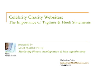 Celebrity Charity Websites:
The Importance of Taglines & Hook Statements




     presented by
     MAD MARKETEER
     Marketing Fitness creating mean & lean organizations

                                     Katharine Coles
                                     Katharine@MadMarketeer.com
                                     310-947-8511
 