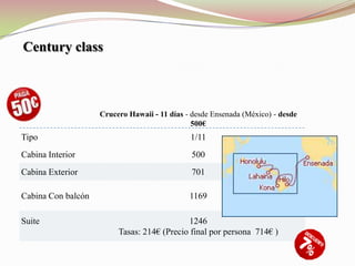 Century class



                    Crucero Hawaii - 11 días - desde Ensenada (México) - desde
                                               500€
Tipo                                          1/11
Cabina Interior                                500
Cabina Exterior                                701

Cabina Con balcón                             1169

Suite                                       1246
                         Tasas: 214€ (Precio final por persona 714€ )
 