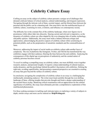 Celebrity Culture Essay
Crafting an essay on the subject of celebrity culture presents a unique set of challenges that
demand a delicate balance of critical analysis, cultural understanding, and eloquent expression.
Navigating through the intricate web of fame, societal impact, and the blurred lines between the
personal and the public can be a daunting task. One must delve into the multifaceted layers of
celebrity culture, examining its roots, evolution, and influence on contemporary society.
The difficulty lies in the constant flux of the celebrity landscape, where new figures rise to
prominence while others fade into obscurity. Staying current and relevant is imperative, as the
dynamics of celebrity culture are often shaped by the ever-changing tides of media, technology,
and public opinion. Additionally, the essay must strike a balance between critique and
appreciation, acknowledging the positive aspects of celebrity culture while scrutinizing its
potential pitfalls, such as the perpetuation of unrealistic standards and the commodification of
fame.
Moreover, addressing the impact of social media on celebrity culture adds another layer of
complexity. The rise of platforms like Instagram, Twitter, and TikTok has transformed the way
celebrities engage with their audience, blurring the lines between fan and celebrity. Analyzing the
consequences of this digital age on perceptions of authenticity and the curated nature of
celebrity personas becomes crucial.
To excel in crafting a compelling essay on celebrity culture, one must skillfully weave together
research, analysis, and personal insights. It requires a deep understanding of cultural nuances,
media dynamics, and the psychology behind the public's fascination with celebrities. Striking the
right tone, avoiding superficiality, and presenting a nuanced perspective are essential to creating
an essay that goes beyond the surface of celebrity culture.
In conclusion, navigating the complexities of celebrity culture in an essay is a challenging but
intellectually stimulating endeavor. The writer must tread carefully through the ever-shifting
landscape of fame, offering insights that provoke thought and foster a deeper understanding of
the societal forces at play. Balancing critical examination with an appreciation for the cultural
significance of celebrity, the essay must ultimately provide a comprehensive exploration of this
multifaceted phenomenon.
For those seeking assistance in tackling such intricate topics or exploring a variety of subjects in
depth, similar essays and more can be ordered on HelpWriting.net.
 