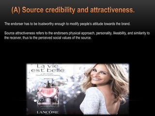 The endorser has to be trustworthy enough to modify people’s attitude towards the brand.
Source attractiveness refers to the endorsers physical approach, personality, likeability, and similarity to
the receiver, thus to the perceived social values of the source.
 