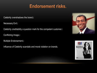 Celebrity overshadows the brand.
Necessary Evil.
Celebrity creditability a question mark for the competent customer.
Conflicting Image.
Multiple Endorsement.
Influence of Celebrity scandals and moral violation on brands.
 